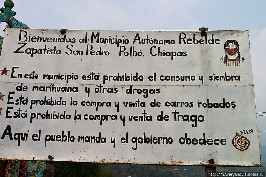 Добро пожаловать Повстанческий Сапатистский автономный муниципалитет Сан-Педро Польо, штат Чьяпас
В этом муниципалитете запрещено употребление и выращивание марихуаны и других наркотиков.
Здесь запрещена покупка и продажа краденых автомобилей.
Здесь запрещена покупка и продажа спиртных напитков.
Здесь народное командование и правительство подчиняется EZLN Сан-Кристобаль-де-Лас-Касас, Мексика
